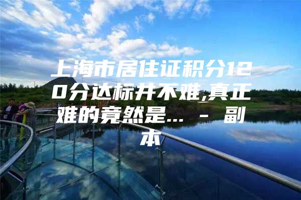 上海市居住证积分120分达标并不难,真正难的竟然是... - 副本
