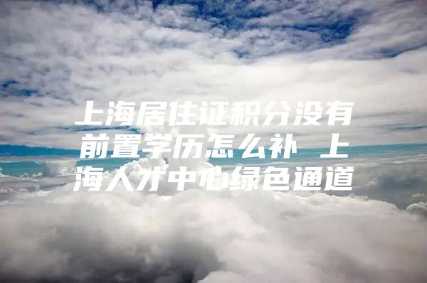 上海居住证积分没有前置学历怎么补 上海人才中心绿色通道