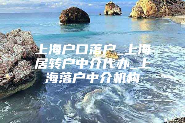 上海户口落户_上海居转户中介代办_上海落户中介机构