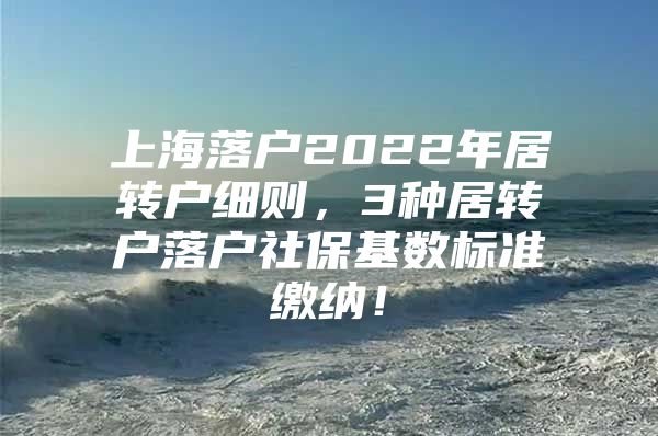 上海落户2022年居转户细则，3种居转户落户社保基数标准缴纳！