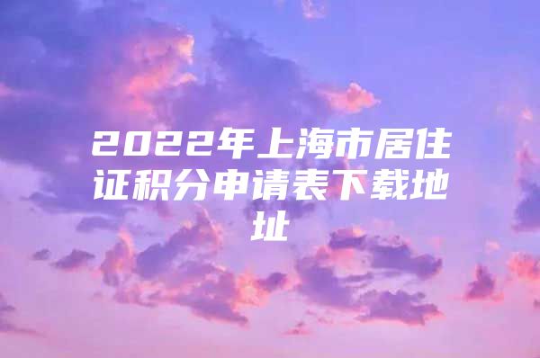 2022年上海市居住证积分申请表下载地址
