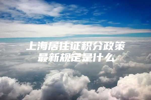 上海居住证积分政策最新规定是什么