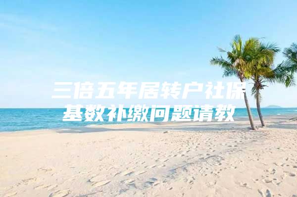 三倍五年居转户社保基数补缴问题请教