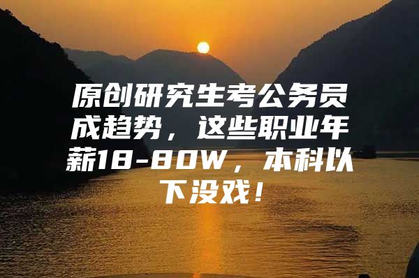 原创研究生考公务员成趋势，这些职业年薪18-80W，本科以下没戏！