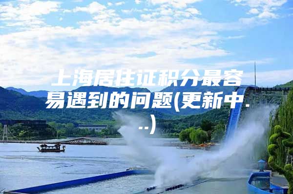 上海居住证积分最容易遇到的问题(更新中...)