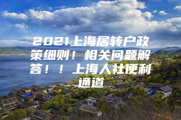 2021上海居转户政策细则！相关问题解答！！上海人社便利通道