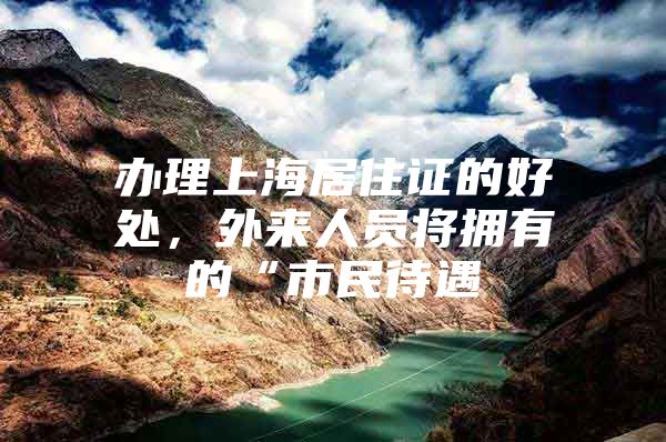 办理上海居住证的好处，外来人员将拥有的“市民待遇