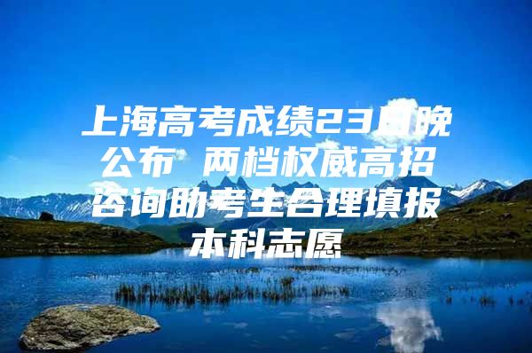 上海高考成绩23日晚公布 两档权威高招咨询助考生合理填报本科志愿