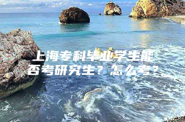 上海专科毕业学生能否考研究生？怎么考？