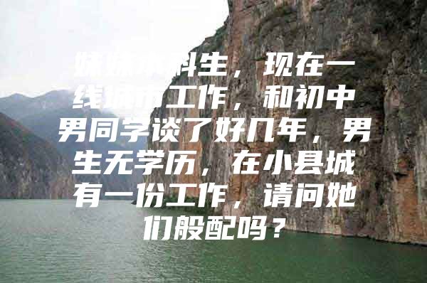 妹妹本科生，现在一线城市工作，和初中男同学谈了好几年，男生无学历，在小县城有一份工作，请问她们般配吗？