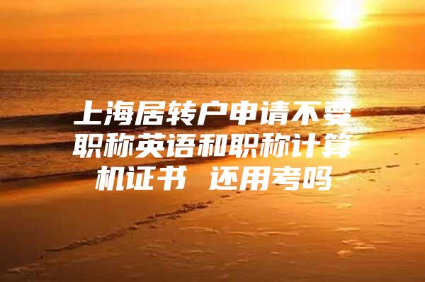 上海居转户申请不要职称英语和职称计算机证书 还用考吗