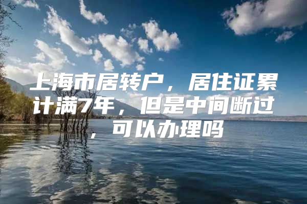 上海市居转户，居住证累计满7年，但是中间断过，可以办理吗