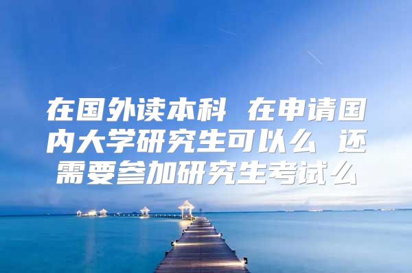 在国外读本科 在申请国内大学研究生可以么 还需要参加研究生考试么