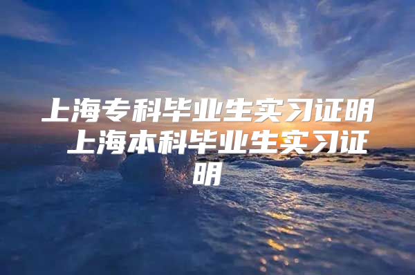 上海专科毕业生实习证明 上海本科毕业生实习证明