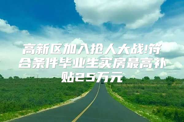 高新区加入抢人大战!符合条件毕业生买房最高补贴25万元