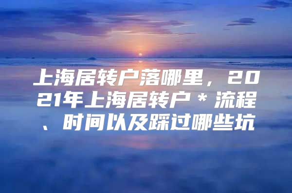 上海居转户落哪里，2021年上海居转户＊流程、时间以及踩过哪些坑