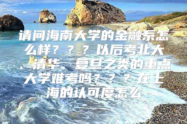 请问海南大学的金融系怎么样？？？以后考北大、清华、复旦之类的重点大学难考吗？？？在上海的认可度怎么
