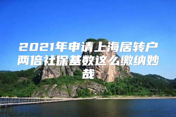 2021年申请上海居转户两倍社保基数这么缴纳妙哉