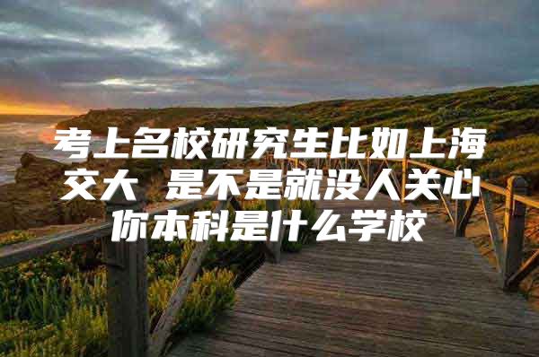 考上名校研究生比如上海交大 是不是就没人关心你本科是什么学校