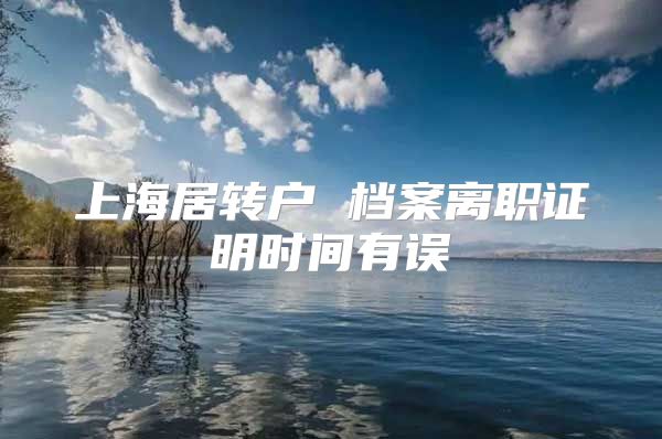 上海居转户 档案离职证明时间有误