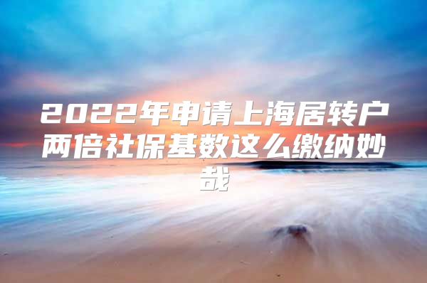 2022年申请上海居转户两倍社保基数这么缴纳妙哉