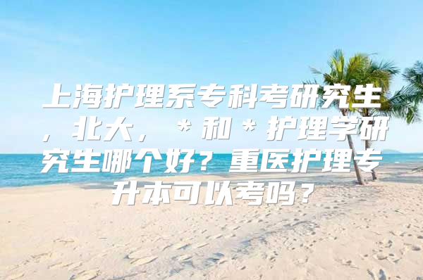 上海护理系专科考研究生，北大，＊和＊护理学研究生哪个好？重医护理专升本可以考吗？