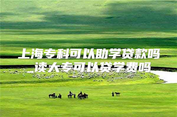 上海专科可以助学贷款吗_读大专可以贷学费吗