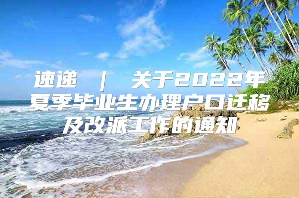 速递 ｜ 关于2022年夏季毕业生办理户口迁移及改派工作的通知