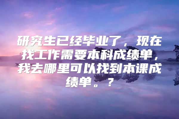 研究生已经毕业了，现在找工作需要本科成绩单，我去哪里可以找到本课成绩单。？