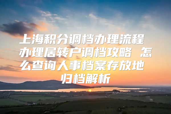 上海积分调档办理流程 办理居转户调档攻略 怎么查询人事档案存放地 归档解析