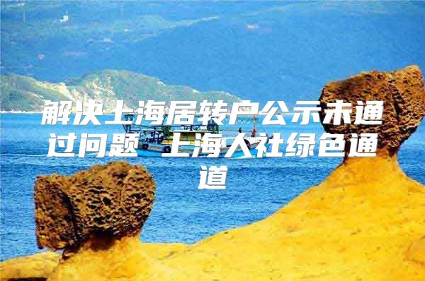 解决上海居转户公示未通过问题 上海人社绿色通道