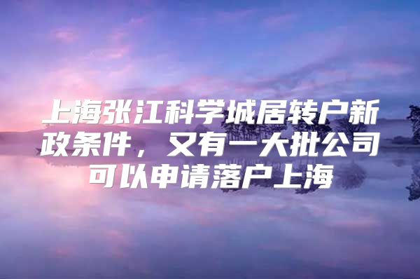 上海张江科学城居转户新政条件，又有一大批公司可以申请落户上海