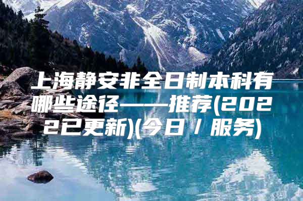 上海静安非全日制本科有哪些途径——推荐(2022已更新)(今日／服务)